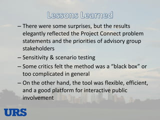 –There were some surprises, but the results elegantly reflected the Project Connect problem statements and the priorities of advisory group stakeholders 
–Sensitivity & scenario testing 
–Some critics felt the method was a “black box” or too complicated in general 
–On the other hand, the tool was flexible, efficient, and a good platform for interactive public involvement  
