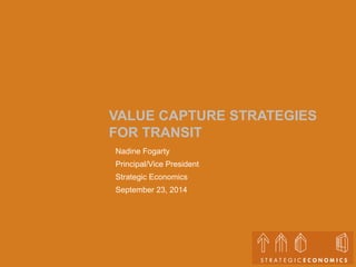 VALUE CAPTURE STRATEGIES 
FOR TRANSIT 
Nadine Fogarty 
Principal/Vice President 
Strategic Economics 
September 23, 2014 
 