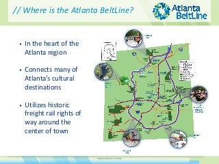 Atlanta BeltLine // © 2014 
•In the heart of the Atlanta region 
•Connects many of Atlanta’s cultural destinations 
•Utilizes historic freight rail rights of way around the center of town 
// Where is the Atlanta BeltLine?  