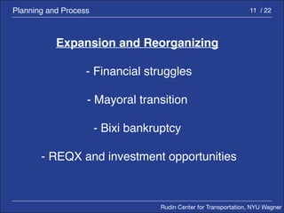 Rudin Center for Transportation, NYU Wagner 
Planning and Process 11 / 22 
Expansion and Reorganizing 
- Financial struggles 
- Mayoral transition 
- Bixi bankruptcy 
- REQX and investment opportunities 
 