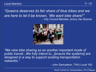 Rudin Center for Transportation, NYU Wagner 
12 / 22 
“Queens deserves its fair share of blue bikes and we 
are here to let it be known, ‘We want bike share!’” 
- City Council Member Jimmy Van Bramer 
“We view bike sharing as an another important mode of 
public transit...We fully intend to...[ensure the systems] are 
designed in a way to support existing transportation 
networks.” 
- John Samuelson, TWU Local 100 
Local Attention 
 