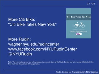 Rudin Center for Transportation, NYU Wagner 
22 / 22 
More Citi Bike: 
“Citi Bike Takes New York” 
More Rudin: 
wagner.nyu.edu/rudincenter 
www.facebook.com/NYURudinCenter 
@NYURudin 
Note: The information presented solely represents research done at the Rudin Center, and is in no way affiliated with the 
New York City Department of Transportation. 
