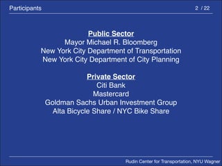 Rudin Center for Transportation, NYU Wagner 
2 / 22 
Public Sector 
Mayor Michael R. Bloomberg 
New York City Department of Transportation 
New York City Department of City Planning 
Private Sector 
Citi Bank 
Mastercard 
Goldman Sachs Urban Investment Group 
Alta Bicycle Share / NYC Bike Share 
Participants 
 
