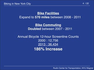 Rudin Center for Transportation, NYU Wagner 
4 / 22 
Bike Facilities 
Expand to 570 miles between 2008 - 2011 
Bike Commuting 
Doubled between 2007 - 2011 
Annual Bicycle 12-hour Screenline Counts 
2000 : 12,756 
2013 : 36,434 
186% Increase 
Biking in New York City 
 