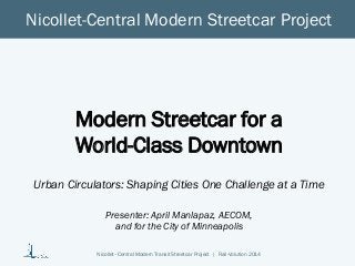 Nicollet–Central Modern Transit Streetcar Project | Rail-Volution 2014 
Nicollet-Central Modern Streetcar Project 
Modern Streetcar for a World-Class Downtown 
Urban Circulators: Shaping Cities One Challenge at a Time 
Presenter: April Manlapaz, AECOM, 
and for the City of Minneapolis 
 