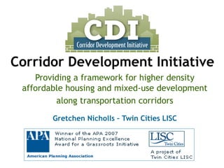 Providing a framework for higher density affordable housing and mixed-use development 
along transportation corridors 
Gretchen Nicholls –Twin Cities LISC 
Corridor Development Initiative  