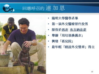 回應呼召的   連   加   恩 陽明大學醫學系畢 第一屆外交醫療替代役男 服役於 西非   布吉納法索 舉辦「用垃圾換舊衣」 興建「孤兒院」 最年輕「睦誼外交獎章」得主 