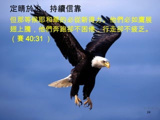 定睛於主，持續信靠   但那等候耶和華的必從新得力。他們必如鷹展翅上騰，他們奔跑卻不困倦，行走卻不疲乏。（賽 40:31 ）  