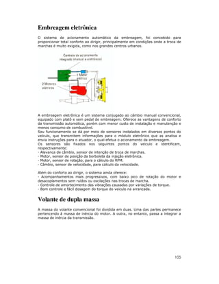 Embreagem eletrônica
O sistema de acionamento automático da embreagem, foi concebido para
proporcionar total conforto ao dirigir, principalmente em condições onde a troca de
marchas é muito exigida, como nos grandes centros urbanos.




A embreagem eletrônica é um sistema conjugado ao câmbio manual convencional,
equipado com platô e sem pedal de embreagem. Oferece as vantagens de conforto
da transmissão automática, porém com menor custo de instalação e manutenção e
menos consumo de combustível.
Seu funcionamento se dá por meio de sensores instalados em diversos pontos do
veículo, que transmitem informações para o módulo eletrônico que as analisa e
envia instruções para o atuador, o qual efetua o acionamento da embreagem.
Os sensores são fixados nos seguintes pontos do veiculo e identificam,
respectivamente:
  Alavanca de câmbio, sensor de intenção de troca de marchas.
  Motor, sensor de posição da borboleta da injeção eletrônica.
  Motor, sensor de rotação, para o cálculo do RPM.
  Câmbio, sensor de velocidade, para cálculo da velocidade.

Além do conforto ao dirigir, o sistema ainda oferece:
  Acompanhamentos mais progressivos, com baixo pico de rotação do motor e
desacoplamentos sem ruídos ou oscilações nas trocas de marcha.
 Controle de amortecimento das vibrações causadas por variações de torque.
 Bom controle e fácil dosagem do torque do veiculo na arrancada.


Volante de dupla massa
A massa do volante convencional foi dividida em duas. Uma das partes permanece
pertencendo à massa de inércia do motor. A outra, no entanto, passa a integrar a
massa de inércia da transmissão.




                                                                               105
 