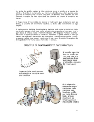Os anéis dos pistões vedam a folga existente entre os pistões e a parede do
cilindro. Os anéis de compressão, que normalmente são dois, evitam que os gases
passem do cilindro para o Carter, enquanto um terceiro anel raspador de óleo
remove o excesso de óleo lubrificante das paredes do cilindro e devolve-o ao
Carter.

A força motriz é transmitida dos pistões e virabrequim que, juntamente com as
bielas, a converte em movimento rotativo. As bielas são normalmente de aço
forjado.

A parte superior da biela, denominada pé da biela, está fixada ao pistão por meio
de um pino que permite à biela oscilar lateralmente, enquanto se move para cima e
para baixo. O pino do pistão é normalmente oco, a fim de pesar menos e encontra-
se fixado ao pistão por meio de travas ou prensados. A parte inferior da biela (a
cabeça da biela) está parafusada ao virabrequim fazendo uma trajetória circular,
enquanto o pé da biela segue o movimento de vai e vem do pistão. Uma cabeça da
biela pode terminar numa sessão horizontal ou oblíqua.




                                                                              11
 
