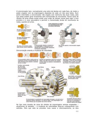 O sincronizador tem, normalmente uma série de dentes em cada face, de modo a
poder engatar com as engrenagens dispostas de cada um dos seus lados. Num
ponto intermédio o sincronizador não engata com nenhuma das duas rodas, pelo
que estas podem girar livremente sem transmissão do movimento. Numa caixa de
câmbio de prise direta existe ainda uma união de dentes móvel para ligar o eixo
primário e o eixo secundário e permitir a transmissão direta do movimento às
rodas, quando em prise.




Sincronização visando a mudança de velocidade




No tipo mais simples de caixa de câmbio de engrenagens sempre engatadas –
atualmente já obsoleto – a mudança de velocidades fazia-se ruidosamente com
esticões. Para que esta se processe mais suave e silenciosamente, os dois

                                                                           111
 