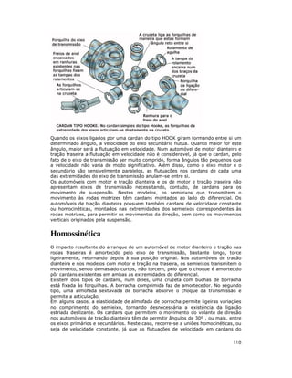 Quando os eixos ligados por uma cardan do tipo HOOK giram formando entre si um
determinado ângulo, a velocidade do eixo secundário flutua. Quanto maior for este
ângulo, maior será a flutuação em velocidade. Num automóvel de motor dianteiro e
tração traseira a flutuação em velocidade não é consideravel, já que o cardan, pelo
fato de o eixo de transmissão ser muito comprido, forma ângulos tão pequenos que
a velocidade não varia de modo significativo. Além disso, como o eixo motor e o
secundário são sensivelmente paralelos, as flutuações nos cardans de cada uma
das extremidades do eixo de transmissão anulam-se entre si.
Os automóveis com motor e tração dianteira e os de motor e tração traseira não
apresentam eixos de transmissão necessitando, contudo, de cardans para os
movimento de suspensão. Nestes modelos, os semieixos que transmitem o
movimento às rodas motrizes têm cardans montados ao lado do diferencial. Os
automóveis de tração dianteira possuem também cardans de velocidade constante
ou homocinéticas, montados nas extremidades dos semieixos correspondentes às
rodas motrizes, para permitir os movimentos da direção, bem como os movimentos
verticais originados pela suspensão.


Homossinética
O impacto resultante do arranque de um automóvel de motor dianteiro e tração nas
rodas traseiras é amortecido pelo eixo de transmissão, bastante longo, torce
ligeiramente, retornando depois à sua posição original. Nos automóveis de tração
dianteira e nos modelos com motor e tração na traseira, os semieixos transmitem o
movimento, sendo demasiado curtos, não torcem, pelo que o choque é amortecido
pôr cardans existentes em ambas as extremidades do diferencial.
Existem dois tipos de cardans, num deles, uma cruzeta com buchas de borracha
está fixada às forquilhas. A borracha comprimida faz de amortecedor. No segundo
tipo, uma almofada sextavada de borracha absorve o choque da transmissão e
permite a articulação.
Em alguns casos, a elasticidade de almofada de borracha permite ligeiras variações
no comprimento do semieixo, tornando desnecessária a existência da ligação
estriada deslizante. Os cardans que permitem o movimento do volante de direção
nos automóveis de tração dianteira têm de permitir ângulos de 30º , ou mais, entre
os eixos primários e secundários. Neste caso, recorre-se a uniões homocinéticas, ou
seja de velocidade constante, já que as flutuações de velocidade em cardans do


                                                                               118
 