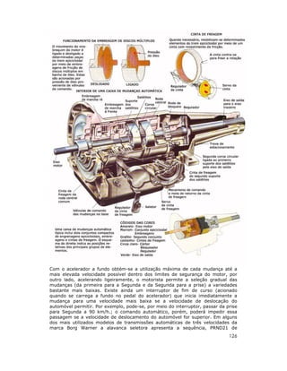 Com o acelerador a fundo obtém-se a utilização máxima de cada mudança até a
mais elevada velocidade possível dentro dos limites de segurança do motor, por
outro lado, acelerando ligeiramente, o motorista permite a seleção gradual das
mudanças (da primeira para a Segunda e da Segunda para a prise) a variedades
bastante mais baixas. Existe ainda um interruptor de fim de curso (acionado
quando se carrega a fundo no pedal do acelerador) que inicia imediatamente a
mudança para uma velocidade mais baixa se a velocidade de deslocação do
automóvel permitir. Por exemplo, pode-se, por meio do interruptor, passar da prise
para Segunda a 90 km/h.; o comando automático, porém, poderá impedir essa
passagem se a velocidade de deslocamento do automóvel for superior. Em alguns
dos mais utilizados modelos de transmissões automáticas de três velocidades da
marca Borg Warner a alavanca seletora apresenta a sequência, PRND21 de
                                                                              126
 