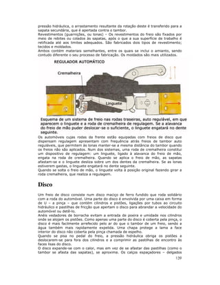 pressão hidráulica, o arrastamento resultante da rotação deste é transferido para a
sapata secundária, que é apertada contra o tambor.
Revestimentos (guarnições, ou lonas) – Os revestimentos do freio são fixados por
meio de rebites ou colados às sapatas, após o que a sua superfície de trabalho é
retificada até aos limites adequados. São fabricados dois tipos de revestimento;
tecidos e moldados.
Ambos contém materiais semelhantes, entre os quais se inclui o amianto, sendo
contudo diferente o seu processo de fabricação. Os moldados são mais utilizados.




Os automóveis cujas rodas da frente estão equipadas com freios de disco que
dispensam regulagem apresentam com frequência atrás freios de tambor auto
reguláveis, que permitem às lonas manter-se a mesma distância do tambor quando
os freios não são aplicados. Num dos sistemas, uma roda de cremalheira constitui
um dispositivo de regulagem: um linguete, ligado à alavanca do freio de mão,
engata na roda de cremalheira. Quando se aplica o freio de mão, as sapatas
afastam-se e o linguete desliza sobre um dos dentes da cremalheira. Se as lonas
estiverem gastas, o linguete engatará no dente seguinte.
Quando se solta o freio de mão, o linguete volta à posição original fazendo girar a
roda cremalheira, que realiza a regulagem.


Disco
Um freio de disco consiste num disco maciço de ferro fundido que roda solidário
com a roda do automóvel. Uma parte do disco é envolvida por uma caixa em forma
de U – a pinça – que contém cilindros e pistões, ligações por tubos ao circuito
hidráulico e pastilhas de fricção que apertam o disco para abrandar a velocidade do
automóvel ou detê-lo.
Anéis vedadores de borracha evitam a entrada de poeira e umidade nos cilindros
onde se alojam os pistões. Como apenas uma parte do disco é coberta pela pinça, o
disco é mais facilmente arrefecido pelo ar do que o tambor de um freio, sendo a
água também mais rapidamente expelida. Uma chapa protege a lama a face
interior do disco não coberta pela pinça chamada de espelho.
Quando se pisa no pedal do freio, a pressão hidráulica obriga os pistões a
deslocarem-se para fora dos cilindros e a comprimir as pastilhas de encontro às
faces lisas do disco.
O disco expande-se com o calor, mas em vez de se afastar das pastilhas (como o
tambor se afasta das sapatas), se aproxima. Os calços espaçadores – delgados
                                                                               139
 