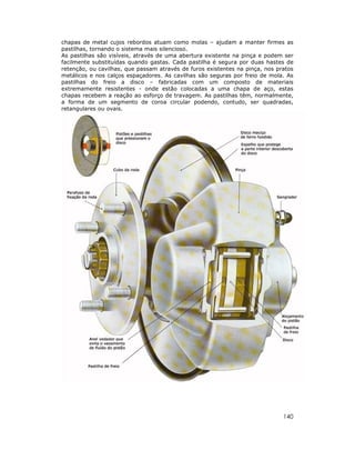 chapas de metal cujos rebordos atuam como molas – ajudam a manter firmes as
pastilhas, tornando o sistema mais silencioso.
As pastilhas são visíveis, através de uma abertura existente na pinça e podem ser
facilmente substituídas quando gastas. Cada pastilha é segura por duas hastes de
retenção, ou cavilhas, que passam através de furos existentes na pinça, nos pratos
metálicos e nos calços espaçadores. As cavilhas são seguras por freio de mola. As
pastilhas do freio a disco – fabricadas com um composto de materiais
extremamente resistentes - onde estão colocadas a uma chapa de aço, estas
chapas recebem a reação ao esforço de travagem. As pastilhas têm, normalmente,
a forma de um segmento de coroa circular podendo, contudo, ser quadradas,
retangulares ou ovais.




                                                                              140
 