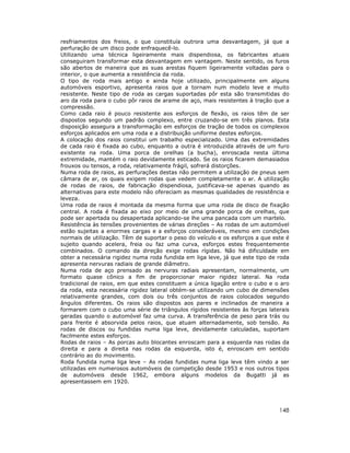 resfriamentos dos freios, o que constituía outrora uma desvantagem, já que a
perfuração de um disco pode enfraquecê-lo.
Utilizando uma técnica ligeiramente mais dispendiosa, os fabricantes atuais
conseguiram transformar esta desvantagem em vantagem. Neste sentido, os furos
são abertos de maneira que as suas arestas fiquem ligeiramente voltadas para o
interior, o que aumenta a resistência da roda.
O tipo de roda mais antigo e ainda hoje utilizado, principalmente em alguns
automóveis esportivo, apresenta raios que a tornam num modelo leve e muito
resistente. Neste tipo de roda as cargas suportadas pôr esta são transmitidas do
aro da roda para o cubo pôr raios de arame de aço, mais resistentes à tração que a
compressão.
Como cada raio é pouco resistente aos esforços de flexão, os raios têm de ser
dispostos segundo um padrão complexo, entre cruzando-se em três planos. Esta
disposição assegura a transformação em esforços de tração de todos os complexos
esforços aplicados em uma roda e a distribuição uniforme destes esforços.
A colocação dos raios constitui um trabalho especializado. Uma das extremidades
de cada raio é fixada ao cubo, enquanto a outra é introduzida através de um furo
existente na roda. Uma porca de orelhas (a bucha), enroscada nesta última
extremidade, mantém o raio devidamente esticado. Se os raios ficarem demasiados
frouxos ou tensos, a roda, relativamente frágil, sofrerá distorções.
Numa roda de raios, as perfurações destas não permitem a utilização de pneus sem
câmara de ar, os quais exigem rodas que vedem completamente o ar. A utilização
de rodas de raios, de fabricação dispendiosa, justificava-se apenas quando as
alternativas para este modelo não ofereciam as mesmas qualidades de resistência e
leveza.
Uma roda de raios é montada da mesma forma que uma roda de disco de fixação
central. A roda é fixada ao eixo por meio de uma grande porca de orelhas, que
pode ser apertada ou desapertada aplicando-se lhe uma pancada com um martelo.
Resistência às tensões provenientes de várias direções – As rodas de um automóvel
estão sujeitas a enormes cargas e a esforços consideráveis, mesmo em condições
normais de utilização. Têm de suportar o peso do veículo e os esforços a que este é
sujeito quando acelera, freia ou faz uma curva, esforços estes frequentemente
combinados. O comando da direção exige rodas rígidas. Não há dificuldade em
obter a necessária rigidez numa roda fundida em liga leve, já que este tipo de roda
apresenta nervuras radiais de grande diâmetro.
Numa roda de aço prensado as nervuras radiais apresentam, normalmente, um
formato quase cônico a fim de proporcionar maior rigidez lateral. Na roda
tradicional de raios, em que estes constituem a única ligação entre o cubo e o aro
da roda, esta necessária rigidez lateral obtém-se utilizando um cubo de dimensões
relativamente grandes, com dois ou três conjuntos de raios colocados segundo
ângulos diferentes. Os raios são dispostos aos pares e inclinados de maneira a
formarem com o cubo uma série de triângulos rígidos resistentes às forças laterais
geradas quando o automóvel faz uma curva. A transferência de peso para trás ou
para frente é absorvida pelos raios, que atuam alternadamente, sob tensão. As
rodas de discos ou fundidas numa liga leve, devidamente calculadas, suportam
facilmente estes esforços.
Rodas de raios – As porcas auto blocantes enroscam para a esquerda nas rodas da
direita e para a direita nas rodas da esquerda, isto é, enroscam em sentido
contrário ao do movimento.
Roda fundida numa liga leve – As rodas fundidas numa liga leve têm vindo a ser
utilizadas em numerosos automóveis de competição desde 1953 e nos outros tipos
de automóveis desde 1962, embora alguns modelos da Bugatti já as
apresentassem em 1920.




                                                                               148
 