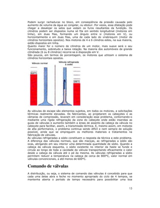 Podem surgir rachaduras no bloco, em conseqüência da pressão causada pelo
aumento de volume da água ao congelar, ou eboluir. Por vezes, essa dilatação pode
chegar a desalojar os selos que vedam os furos resultantes da fundição. Os
cilindros podem ser dispostos numa só fila em sentido longitudinal (motores em
linha), em duas filas, formando um ângulo entre si (motores em V), ou
horizontalmente e em duas filas, uma de cada lado do virabrequim (motor de
cilindros horizontais opostos). Nos motores de 4 e 6 cilindros estes, na sua maioria,
estão dispostos em linha.
Quanto maior for o número de cilindros de um motor, mais suave será o seu
funcionamento, sobretudo a baixa rotação. Na maioria dos automóveis de grande
cilindrada (6 ou 8 cilindros) recorre-se à disposição em V.
São poucos, em termos de porcentagem, os motores que utilizam o sistema de
cilindros horizontais opostos.




As válvulas de escape são elementos sujeitos, em todos os motores, a solicitações
térmicas realmente elevadas. Os fabricantes, ao projetarem os cabeçotes e as
câmaras de compressão, levaram em consideração esse problema, contornando-o
mediante uma rígida refrigeração da zona do cabeçote onde estão inseridas as
guias de válvulas e aumento também a áreas de assento da cabeça da válvula no
cabeçote para facilitar, assim, a transmissão térmica. E, mesmo assim, em motores
de alta performance, o problema continua sendo difícil e nem sempre de solução
possível, ainda que se empreguem os melhores materiais e tratamentos na
fabricação de válvulas.
As válvulas refrigeradas a sódio constituem a resposta da técnica a este problema.
A diferença das válvulas normais, que são maciças, as refrigeradas a sódio são
ocas, abrigando em seu interior uma determinada quantidade de sódio. Quando a
cabeça da válvula esquenta, o sódio existente no interior da haste se funde e
circula ao longo de toda a cavidade da válvula transportando eficazmente o calor
desde a cabeça da válvula até o pé da mesma. As válvulas refrigeradas a sódio
permitem reduzir a temperatura na cabeça de cerca de 800°C, valor normal em
válvulas convencionais, a até menos de 600°C.


Comando de válvulas
A distribuição, ou seja, o sistema de comando das válvulas é concebido para que
cada uma delas abra e feche no momento apropriado do ciclo de 4 tempos, se
mantenha aberta o período de tempo necessário para possibilitar uma boa


                                                                                  15
 
