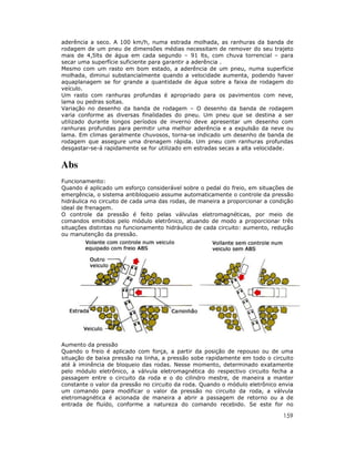 aderência a seco. A 100 km/h, numa estrada molhada, as ranhuras da banda de
rodagem de um pneu de dimensões médias necessitam de remover do seu trajeto
mais de 4,5lts de água em cada segundo – 91 lts, com chuva torrencial – para
secar uma superfície suficiente para garantir a aderência .
Mesmo com um rasto em bom estado, a aderência de um pneu, numa superfície
molhada, diminui substancialmente quando a velocidade aumenta, podendo haver
aquaplanagem se for grande a quantidade de água sobre a faixa de rodagem do
veículo.
Um rasto com ranhuras profundas é apropriado para os pavimentos com neve,
lama ou pedras soltas.
Variação no desenho da banda de rodagem – O desenho da banda de rodagem
varia conforme as diversas finalidades do pneu. Um pneu que se destina a ser
utilizado durante longos períodos de inverno deve apresentar um desenho com
ranhuras profundas para permitir uma melhor aderência e a expulsão da neve ou
lama. Em climas geralmente chuvosos, torna-se indicado um desenho de banda de
rodagem que assegure uma drenagem rápida. Um pneu com ranhuras profundas
desgastar-se-á rapidamente se for utilizado em estradas secas a alta velocidade.


Abs
Funcionamento:
Quando é aplicado um esforço considerável sobre o pedal do freio, em situações de
emergência, o sistema antibloqueio assume automaticamente o controle da pressão
hidráulica no circuito de cada uma das rodas, de maneira a proporcionar a condição
ideal de frenagem.
O controle da pressão é feito pelas válvulas eletromagnéticas, por meio de
comandos emitidos pelo módulo eletrônico, atuando de modo a proporcionar três
situações distintas no funcionamento hidráulico de cada circuito: aumento, redução
ou manutenção da pressão.




Aumento da pressão
Quando o freio é aplicado com força, a partir da posição de repouso ou de uma
situação de baixa pressão na linha, a pressão sobe rapidamente em todo o circuito
até à iminência de bloqueio das rodas. Nesse momento, determinado exatamente
pelo módulo eletrônico, a válvula eletromagnética do respectivo circuito fecha a
passagem entre o circuito da roda e o do cilindro mestre, de maneira a manter
constante o valor da pressão no circuito da roda. Quando o módulo eletrônico envia
um comando para modificar o valor da pressão no circuito da roda, a válvula
eletromagnética é acionada de maneira a abrir a passagem de retorno ou a de
entrada de fluído, conforme a natureza do comando recebido. Se este for no

                                                                              159
 