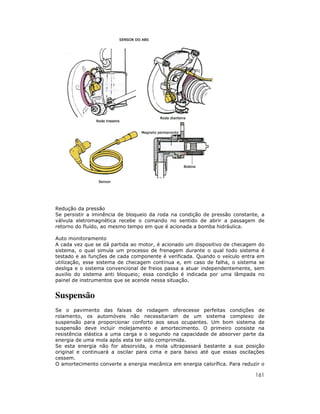 Redução da pressão
Se persistir a iminência de bloqueio da roda na condição de pressão constante, a
válvula eletromagnética recebe o comando no sentido de abrir a passagem de
retorno do fluído, ao mesmo tempo em que é acionada a bomba hidráulica.

Auto monitoramento
A cada vez que se dá partida ao motor, é acionado um dispositivo de checagem do
sistema, o qual simula um processo de frenagem durante o qual todo sistema é
testado e as funções de cada componente é verificada. Quando o veículo entra em
utilização, esse sistema de checagem continua e, em caso de falha, o sistema se
desliga e o sistema convencional de freios passa a atuar independentemente, sem
auxilio do sistema anti bloqueio; essa condição é indicada por uma lâmpada no
painel de instrumentos que se acende nessa situação.


Suspensão
Se o pavimento das faixas de rodagem oferecesse perfeitas condições de
rolamento, os automóveis não necessitariam de um sistema complexo de
suspensão para proporcionar conforto aos seus ocupantes. Um bom sistema de
suspensão deve incluir molejamento e amortecimento. O primeiro consiste na
resistência elástica a uma carga e o segundo na capacidade de absorver parte da
energia de uma mola após esta ter sido comprimida.
Se esta energia não for absorvida, a mola ultrapassará bastante a sua posição
original e continuará a oscilar para cima e para baixo até que essas oscilações
cessem.
O amortecimento converte a energia mecânica em energia calorífica. Para reduzir o

                                                                             161
 