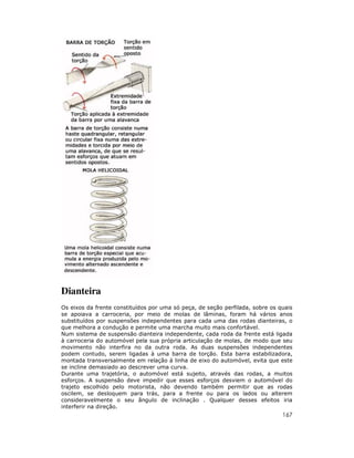 Dianteira
Os eixos da frente constituídos por uma só peça, de seção perfilada, sobre os quais
se apoiava a carroceria, por meio de molas de lâminas, foram há vários anos
substituídos por suspensões independentes para cada uma das rodas dianteiras, o
que melhora a condução e permite uma marcha muito mais confortável.
Num sistema de suspensão dianteira independente, cada roda da frente está ligada
à carroceria do automóvel pela sua própria articulação de molas, de modo que seu
movimento não interfira no da outra roda. As duas suspensões independentes
podem contudo, serem ligadas à uma barra de torção. Esta barra estabilizadora,
montada transversalmente em relação á linha de eixo do automóvel, evita que este
se incline demasiado ao descrever uma curva.
Durante uma trajetória, o automóvel está sujeito, através das rodas, a muitos
esforços. A suspensão deve impedir que esses esforços desviem o automóvel do
trajeto escolhido pelo motorista, não devendo também permitir que as rodas
oscilem, se desloquem para trás, para a frente ou para os lados ou alterem
consideravelmente o seu ângulo de inclinação . Qualquer desses efeitos iria
interferir na direção.
                                                                               167
 