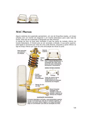 MAC Pherson
Alguns sistemas de suspensão apresentam, em vez de forquilhas duplas, um braço
simples com um tirante em diagonal e um tirante telescópico para cada roda da
frente. Este tipo de suspensão é designado por Mac Pherson.
A manga de eixo na qual está montada a roda faz parte da metade inferior do
tirante telescópico. O tirante gira ao ser acionada a direção. A sua parte superior,
está ligada à carroceria por meio de uma união flexível, enquanto a parte inferior se
liga ao braço inferior por meio de uma articulação da rótula ou pivô.




                                                                                 168
 