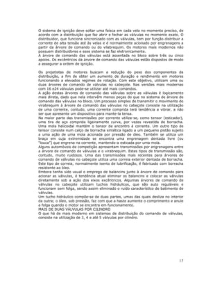O sistema de ignição deve soltar uma faísca em cada vela no momento preciso, de
acordo com a distribuição que faz abrir e fechar as válvulas no momento exato. O
distribuidor, que funciona sincronizado com as válvulas, tem por função distribuir a
corrente de alta tensão até às velas e é normalmente acionado por engrenagens a
partir da árvore de comando ou do vilabrequim. Os motores mais modernos não
possuem distribuidores e esse sistema se faz eletronicamente.
A árvore de comando das válvulas está assentada no bloco sobre três ou cinco
apoios. Os excêntricos da árvore de comando das válvulas estão dispostos de modo
a assegurar a ordem de ignição.

Os projetistas de motores buscam a redução do peso dos componentes da
distribuição, a fim de obter um aumento de duração e rendimento em motores
funcionando a elevados regimes de rotação. Com este objetivo, utilizam uma ou
duas árvores de comando de válvulas no cabeçote. Nas versões mais modernas
com 16 e24 válvulas pode-se utilizar até mais comandos.
A ação destas árvores de comando das válvulas sobre as válvulas é logicamente
mais direta, dado que nela intervêm menos peças do que no sistema de árvore de
comando das válvulas no bloco. Um processo simples de transmitir o movimento do
virabrequim à árvore de comando das válvulas no cabeçote consiste na utilização
de uma corrente, contudo, uma corrente comprida terá tendência a vibrar, a não
ser que apresente um dispositivo para mante-la tensa.
Na maior parte das transmissões por corrente utiliza-se, como tensor (esticador),
uma tira de aço comprida ligeiramente curva, por vezes revestida de borracha.
Uma mola helicoidal mantém o tensor de encontro à corrente. Um outro tipo de
tensor consiste num calço de borracha sintética ligado a um pequeno pistão sujeito
a uma ação de uma mola acionada por pressão de óleo. Também se utiliza um
braço em cuja extremidade se encontra uma engrenagem dentada livre (ou
“louca”) que engrena na corrente, mantendo-a esticada por uma mola.
Alguns automóveis de competição apresentam transmissões por engrenagens entre
a árvore de comando de válvulas e o virabrequim. Estes tipos de transmissão são,
contudo, muito ruidosos. Uma das transmissões mais recentes para árvores de
comando de válvulas no cabeçote utiliza uma correia exterior dentada de borracha.
Este tipo de correia, normalmente isento de lubrificação, é fabricado com borracha
resistente ao óleo.
Embora tenha sido usual o emprego de balancins junto à árvore de comando para
acionar as válvulas, é tendência atual eliminar os balancins e colocar as válvulas
diretamente sob a ação dos eixos excêntricos. Algumas árvores de comando de
válvulas no cabeçote utilizam tuchos hidráulicos, que são auto reguláveis e
funcionam sem folga, sendo assim eliminado o ruído característico de batimento de
válvulas.
Um tucho hidráulico compõe-se de duas partes, umas das quais desliza no interior
da outra; o óleo, sob pressão, faz com que a haste aumente o comprimento e anule
a folga quando o motor se encontra em funcionamento.
MAIS DE DUAS VÁLVULAS POR CILINDRO
O que há de mais moderno em sistemas de distribuição do comando de válvulas,
consiste na utilização de 3, 4 e até 5 válvulas por cilindro.




                                                                                 17
 