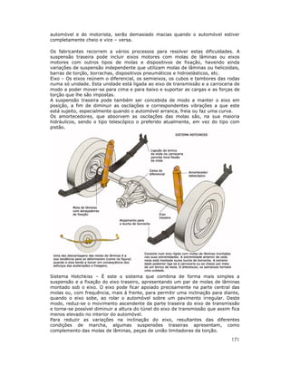 automóvel e do motorista, serão demasiado macias quando o automóvel estiver
completamente cheio e vice – versa.

Os fabricantes recorrem a vários processos para resolver estas dificuldades. A
suspensão traseira pode incluir eixos motores com molas de lâminas ou eixos
motores com outros tipos de molas e dispositivos de fixação, havendo ainda
variações de suspensão independente que utilizam molas de lâminas ou helicoidais,
barras de torção, borrachas, dispositivos pneumáticos e hidroelásticos, etc.
Eixo – Os eixos reúnem o diferencial, os semieixos, os cubos e tambores das rodas
numa só unidade. Esta unidade está ligada ao eixo de transmissão e a carroceria de
modo a poder mover-se para cima e para baixo e suportar as cargas e as forças de
torção que lhe são impostas.
A suspensão traseira pode também ser concebida de modo a manter o eixo em
posição, a fim de diminuir as oscilações e correspondentes vibrações a que este
está sujeito, especialmente quando o automóvel arranca, freia ou faz uma curva.
Os amortecedores, que absorvem as oscilações das molas são, na sua maioria
hidráulicos, sendo o tipo telescópico o preferido atualmente, em vez do tipo com
pistão.




Sistema Hotchkiss – È este o sistema que combina de forma mais simples a
suspensão e a fixação do eixo traseiro, apresentando um par de molas de lâminas
montado sob o eixo. O eixo pode ficar apoiado precisamente na parte central das
molas ou, com frequência, mais à frente, para permitir uma inclinação para diante,
quando o eixo sobe, ao rolar o automóvel sobre um pavimento irregular. Deste
modo, reduz-se o movimento ascendente da parte traseira do eixo de transmissão
e torna-se possível diminuir a altura do túnel do eixo de transmissão que assim fica
menos elevado no interior do automóvel.
Para reduzir as variações na inclinação do eixo, resultantes das diferentes
condições de marcha, algumas suspensões traseiras apresentam, como
complemento das molas de lâminas, peças de união limitadoras da torção.

                                                                                171
 