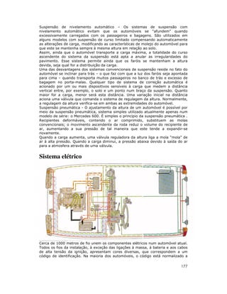Suspensão de nivelamento automático – Os sistemas de suspensão com
nivelamento automático evitam que os automóveis se “afundem” quando
excessivamente carregados com os passageiros e bagagens. São utilizados em
alguns modelos com suspensão de curso limitado compensando automaticamente
as alterações de carga, modificando as características de molejo do automóvel para
que este se mantenha sempre à mesma altura em relação ao solo.
Assim, ainda que o automóvel transporte a carga máxima, a totalidade do curso
ascendente do sistema da suspensão está apta a anular as irregularidades do
pavimento. Esse sistema permite ainda que os faróis se mantenham a altura
devida, seja qual for a distribuição da carga.
Uma das desvantagens dos sistemas convencionais de suspensão reside no fato do
automóvel se inclinar para trás – o que faz com que a luz dos faróis seja apontada
para cima – quando transporta muitos passageiros no banco de trás e excesso de
bagagem no porta-malas. Qualquer tipo de sistema de correção automática é
acionado por um ou mais dispositivos sensíveis à carga que medem a distância
vertical entre, por exemplo, o solo e um ponto num braço da suspensão. Quanto
maior for a carga, menor será esta distância. Uma variação inicial na distância
aciona uma válvula que comanda o sistema de regulagem da altura. Normalmente,
a regulagem da altura verifica-se em ambas as extremidades do automóvel.
Suspensão pneumática - O ajustamento da altura de um automóvel é possível por
meio da suspensão pneumática, sistema simples utilizado atualmente apenas num
modelo de série: o Mercedes 600. É simples o principio da suspensão pneumática .
Recipientes deformáveis, contendo o ar comprimido, substituem as molas
convencionais; o movimento ascendente da roda reduz o volume do recipiente de
ar, aumentando a sua pressão de tal maneira que este tende a expandir-se
novamente.
Quando a carga aumenta, uma válvula reguladora da altura liga a mola “mola” de
ar à alta pressão. Quando a carga diminui, a pressão abaixa devido à saída do ar
para a atmosfera através de uma válvula.


Sistema elétrico




Cerca de 1000 metros de fio unem os componentes elétricos num automóvel atual.
Todos os fios da instalação, à exceção das ligações à massa, à bateria e aos cabos
de alta tensão da ignição, apresentam cores diversas, que correspondem a um
código de identificação. Na maioria dos automóveis, o código está normalizado a

                                                                              177
 