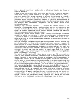 fim de permitir reconhecer rapidamente os diferentes circuitos ao efetuar-se
qualquer reparação.
A bateria atua como reservatório de energia que fornece ao sistema quando o
motor está parado; quando trabalha a um regime superior da marcha lenta, o
alternador supre todas as necessidades de energia do automóvel e carrega a
bateria. Para manter o motor do automóvel em funcionamento são apenas
solicitados alguns elementos do sistema elétrico; os restantes fazem funcionar as
luzes, limpadores de para brisas e outros acessórios. Alguns destes, como a buzina,
por exemplo, são considerados obrigatórios por lei, sendo muitos outros
considerados extras.
Instalação dos diferentes circuitos – A corrente do sistema elétrico de um
automóvel é fornecida pela bateria – quando o motor não esta funcionando – e pelo
gerador, normalmente um dínamo que foi substituído por um alternador, que
fornece a corrente necessária para o número, sempre crescente, de acessórios
elétricos que os automóveis modernos incluem.
Sempre que o motor estiver parado, toda a corrente utilizada tem a voltagem
(tensão) da bateria (normalmente 12 volts). Com o alternador em funcionamento,
a corrente é utilizada aproximadamente à tensão de 14,8 volts, exceto a que é
fornecida às velas de ignição, que é elevada para mais de 30 000 volts por meio de
sistema da ignição.
Uma das principais funções do sistema elétrico consiste em produzir a faísca, que
permite a explosão, nos cilindros, da mistura comprimida a gasolina e o ar, além de
tornar possível o arranque do motor térmico por meio do motor de arranque. O
sistema elétrico de um veículo está dividido em circuitos, cada um dos quais com
diferentes funções básicas e comandos. São eles o circuito de ignição, o circuito de
arranque, o circuito da carga da bateria, o circuito das luzes e os circuitos
acessórios, por vezes, comandado pelo interruptor da ignição e, na maior parte dos
casos, protegidos por um fusível.
Um fusível fundido (queimado) indica, quase sempre, que há uma avaria em
qualquer outro ponto que não seja o próprio fusível, tal como sobrecarga de um
circuito (partindo-se do principio de que foi utilizado o fusível adequado). Os
componentes elétricos de um automóvel estão ligados através de interruptores a
um dos lados da bateria, estando o outro lado ligado à carroceria ou ao chassi, isto
é, à massa. Deste modo, o circuito de qualquer componente completa-se através
da carroceria que desempenha naquele a função de um fio, o do retorno à massa.
Este processo de ligação à massa não só economiza cerca de 30 metros de fio de
cobre, mas também reduz a possibilidade de interrupção no circuito e simplifica a
localização de avaria e a instalação de extras. Recorre-se a fios de diferentes
diâmetros para possibilitar a passagem da corrente necessária, sem causar
aquecimento do fio. Assim, na ligação entre o motor de arranque e a bateria, por
exemplo, utiliza-se um fio de diâmetro muito maior que as dos restantes fios,
porque a corrente que o atravessa chega a atingir de 300 a 400 A. Nos esquemas
elétricos, as cores dos fios são normalmente indicadas por meio de letras.




                                                                                178
 