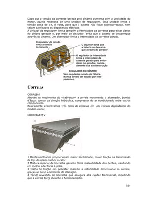 Dado que a tensão da corrente gerada pelo dínamo aumenta com a velocidade do
motor, aquela necessita de uma unidade de regulagem. Esta unidade limita a
tensão cerca de 14, 8 volts, para que a bateria não fique sobrecarregada, nem
sejam danificados os dispositivos elétricos.
A unidade de regulagem limita também a intensidade da corrente para evitar danos
no próprio gerador e, por meio de disjuntor, evita que a bateria se descarregue
através do dínamo. Um alternador limita a intensidade da corrente gerada.




Correias
CORREIAS
Através do movimento do virabrequim a correia movimenta o alternador, bomba
d’água, bomba da direção hidráulica, compressor do ar condicionado entre outros
componentes.
Basicamente encontramos três tipos de correias em um veículo dependendo do
modelo e ano:

CORREIA EM V




1 Dentes moldados proporcionam maior flexibilidade, maior tração na transmissão
de Hp, dissipam melhor o calor.
2 Mistura especial de borracha garante ótima maleabilidade dos dentes, resultando
em melhor aderência à polia.
3 Malha de tração em poliéster mantém a estabilidade dimensional da correia,
graças ao baixo coeficiente de dilatação.
4 Tecido revestido de borracha que assegura alta rigidez transversal, impedindo
que a correia torça durante o funcionamento.


                                                                             184
 
