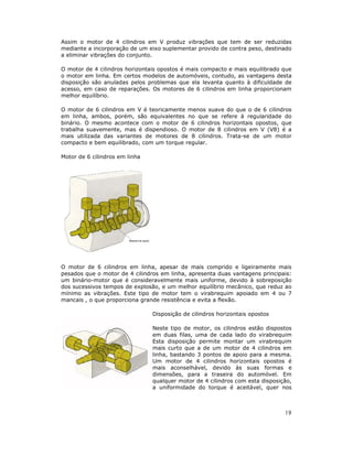 Assim o motor de 4 cilindros em V produz vibrações que tem de ser reduzidas
mediante a incorporação de um eixo suplementar provido de contra peso, destinado
a eliminar vibrações do conjunto.

O motor de 4 cilindros horizontais opostos é mais compacto e mais equilibrado que
o motor em linha. Em certos modelos de automóveis, contudo, as vantagens desta
disposição são anuladas pelos problemas que ela levanta quanto à dificuldade de
acesso, em caso de reparações. Os motores de 6 cilindros em linha proporcionam
melhor equilíbrio.

O motor de 6 cilindros em V é teoricamente menos suave do que o de 6 cilindros
em linha, ambos, porém, são equivalentes no que se refere à regularidade do
binário. O mesmo acontece com o motor de 6 cilindros horizontais opostos, que
trabalha suavemente, mas é dispendioso. O motor de 8 cilindros em V (V8) é a
mais utilizada das variantes de motores de 8 cilindros. Trata-se de um motor
compacto e bem equilibrado, com um torque regular.

Motor de 6 cilindros em linha




O motor de 6 cilindros em linha, apesar de mais comprido e ligeiramente mais
pesados que o motor de 4 cilindros em linha, apresenta duas vantagens principais:
um binário-motor que é consideravelmente mais uniforme, devido à sobreposição
dos sucessivos tempos de explosão, e um melhor equilíbrio mecânico, que reduz ao
mínimo as vibrações. Este tipo de motor tem o virabrequim apoiado em 4 ou 7
mancais , o que proporciona grande resistência e evita a flexão.

                                Disposição de cilindros horizontais opostos

                                Neste tipo de motor, os cilindros estão dispostos
                                em duas filas, uma de cada lado do virabrequim
                                Esta disposição permite montar um virabrequim
                                mais curto que a de um motor de 4 cilindros em
                                linha, bastando 3 pontos de apoio para a mesma.
                                Um motor de 4 cilindros horizontais opostos é
                                mais aconselhável, devido às suas formas e
                                dimensões, para a traseira do automóvel. Em
                                qualquer motor de 4 cilindros com esta disposição,
                                a uniformidade do torque é aceitável, quer nos



                                                                               19
 