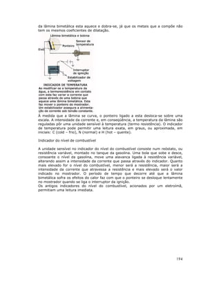 da lâmina bimetálica esta aquece e dobra-se, já que os metais que a compõe não
tem os mesmos coeficientes de dilatação.




À medida que a lâmina se curva, o ponteiro ligado a esta desloca-se sobre uma
escala. A intensidade da corrente e, em conseqüência, a temperatura da lâmina são
reguladas pôr uma unidade sensível à temperatura (termo resistência). O indicador
de temperatura pode permitir uma leitura exata, em graus, ou aproximada, em
iniciais: C (cold – frio), N (normal) e H (hot – quente).

Indicador do nível de combustível

A unidade sensível no indicador do nível do combustível consiste num reóstato, ou
resistência variável, montado no tanque da gasolina. Uma bola que sobe e desce,
consoante o nível da gasolina, move uma alavanca ligada à resistência variável,
alterando assim a intensidade da corrente que passa através do indicador. Quanto
mais elevado for o nível do combustível, menor será a resistência, maior será a
intensidade da corrente que atravessa a resistência e mais elevado será o valor
indicado no mostrador. O período de tempo que decorre até que a lâmina
bimetálica sofra os efeitos do calor faz com que o ponteiro se desloque lentamente
no mostrador quando se liga o interruptor da ignição.
Os antigos indicadores do nível do combustível, acionados por um eletroímã,
permitiam uma leitura imediata.




                                                                              194
 