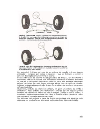 Um automóvel é dirigido por meio de um sistema de redução e de um sistema
articulado – composto por hastes e alavancas – que se destinam a permitir o
comando da direção com um mínimo de esforço.
O eixo está ligado ao sistema de redução (caixa da direção), que transforma o
movimento rotativo do volante num movimento alternativo do sistema articulado
da direção, o que ajuda o motorista a dirigir as rodas sem empregar demasiado
esforço. Ao longo dos anos foram utilizados vários tipos de caixa de direção,
incluindo os designados por direção de sem fim e rolete e de sem fim e porca, com
esferas circulantes.
Atualmente, contudo, os automóveis utilizam, em geral, um sistema de pinhão e
cremalheira. Neste sistema uma cremalheira é movida por um pequeno pinhão
existente na extremidade inferior do eixo da direção. Quando se roda o volante, a
cremalheira move-se lateralmente e faz rodar as mangas de eixo (dois eixos curtos
nos quais estão montadas as rodas da frente).
Nos sistemas mais antigos, a caixa da direção apresentava uma alavanca curta
designada por pendural e que acionava a parte restante do sistema articulado.




                                                                             200
 