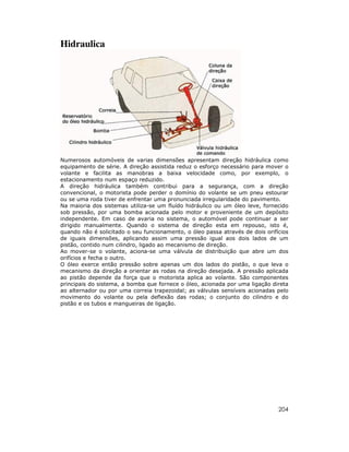 Hidraulica




Numerosos automóveis de varias dimensões apresentam direção hidráulica como
equipamento de série. A direção assistida reduz o esforço necessário para mover o
volante e facilita as manobras a baixa velocidade como, por exemplo, o
estacionamento num espaço reduzido.
A direção hidráulica também contribui para a segurança, com a direção
convencional, o motorista pode perder o domínio do volante se um pneu estourar
ou se uma roda tiver de enfrentar uma pronunciada irregularidade do pavimento.
Na maioria dos sistemas utiliza-se um fluído hidráulico ou um óleo leve, fornecido
sob pressão, por uma bomba acionada pelo motor e proveniente de um depósito
independente. Em caso de avaria no sistema, o automóvel pode continuar a ser
dirigido manualmente. Quando o sistema de direção esta em repouso, isto é,
quando não é solicitado o seu funcionamento, o óleo passa através de dois orifícios
de iguais dimensões, aplicando assim uma pressão igual aos dois lados de um
pistão, contido num cilindro, ligado ao mecanismo de direção.
Ao mover-se o volante, aciona-se uma válvula de distribuição que abre um dos
orifícios e fecha o outro.
O óleo exerce então pressão sobre apenas um dos lados do pistão, o que leva o
mecanismo da direção a orientar as rodas na direção desejada. A pressão aplicada
ao pistão depende da força que o motorista aplica ao volante. São componentes
principais do sistema, a bomba que fornece o óleo, acionada por uma ligação direta
ao alternador ou por uma correia trapezoidal; as válvulas sensíveis acionadas pelo
movimento do volante ou pela deflexão das rodas; o conjunto do cilindro e do
pistão e os tubos e mangueiras de ligação.




                                                                               204
 