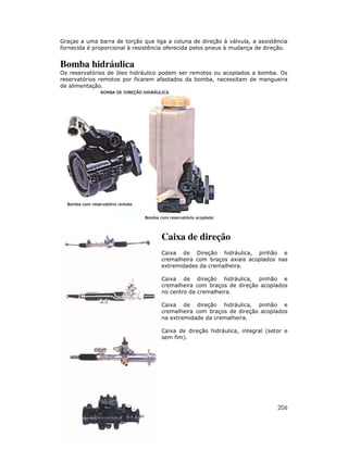 Graças a uma barra de torção que liga a coluna de direção à válvula, a assistência
fornecida é proporcional à resistência oferecida pelos pneus à mudança de direção.


Bomba hidráulica
Os reservatórios de óleo hidráulico podem ser remotos ou acoplados a bomba. Os
reservatórios remotos por ficarem afastados da bomba, necessitam de mangueira
de alimentação.




                                    Caixa de direção
                                    Caixa de Direção hidráulica, pinhão e
                                    cremalheira com braços axiais acoplados nas
                                    extremidades da cremalheira.

                                    Caixa de direção hidráulica, pinhão e
                                    cremalheira com braços de direção acoplados
                                    no centro da cremalheira.

                                    Caixa de direção hidráulica, pinhão e
                                    cremalheira com braços de direção acoplados
                                    na extremidade da cremalheira.

                                    Caixa de direção hidráulica, integral (setor e
                                    sem fim).




                                                                              206
 
