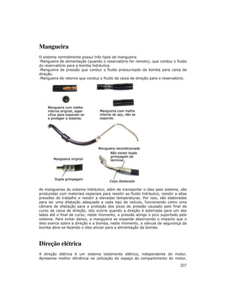 Mangueira
O sistema normalmente possui três tipos de mangueira:
 Mangueira de alimentação (quando o reservatório for remoto), que conduz o fluído
do reservatório para a bomba hidráulica.
 Mangueira de pressão que conduz o fluído pressurizado da bomba para caixa de
direção.
 Mangueira de retorno que conduz o fluído da caixa de direção para o reservatório.




As mangueiras do sistema hidráulico, além de transportar o óleo pelo sistema, são
produzidas com materiais especiais para resistir ao fluído hidráulico, resistir a altas
pressões de trabalho e resistir a elevadas temperaturas. Por isso, são elaboradas
para ter uma dilatação adequada a cada tipo de veículo, funcionando como uma
câmara de dilatação para a proteção dos picos de pressão causado pelo final de
curso da caixa de direção; isto ocorre quando a direção é estercada para um dos
lados até o final de curso; neste momento, a pressão atinge o pico suportado pelo
sistema. Para evitar danos, a mangueira se expande absorvendo o impacto que o
óleo exerce sobre a direção e a bomba, neste momento, a válvula de segurança da
bomba abre-se fazendo o óleo aliviar para a alimentação da bomba.



Direção elétrica
A direção elétrica é um sistema totalmente elétrico, independente do motor.
Apresenta melhor eficiência na utilização do espaço do compartimento do motor,

                                                                                   207
 