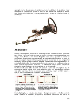 operação menos danosa ao meio ambiente, maior flexibilidade de projeto e maior
economia de combustível, graças à redução das perdas de energia do motor.
Este projeto elimina bombas e mangueiras e reduz o tempo de trabalho manual na
montagem.




Alinhamento
Embora, teoricamente, as rodas da frente devam ser paralelas quando apontadas
para frente, verifica-se na prática que se obtém melhores resultados quanto a uma
direção mais firme e um menor desgastes dos pneus, quando as rodas se
apresentam convergentes ou divergentes. Na maioria dos automóveis, as rodas da
frente convergem alguns milímetros, compensando para o fato de não ser possível
obter uma direção e uma suspensão perfeitas e da existência de uma certa folga na
articulação da direção. Em outros automóveis, normalmente de tração dianteira, as
rodas apontam ligeiramente para fora . O sistema de direção possui sempre um
dispositivo para regulagem da convergência ou da divergência.
O alinhamento das rodas consiste em ajustar o grau de convergência ou de
divergência destas, o qual raras vezes excede 4,5mm. Um alinhamento incorreto
das rodas traseiras, devido a desgaste ou a acidente, podem também afetar a
direção nos automóveis com suspensão independente.




Desmultiplicação, ou redução, da direção – Designa-se assim a relação existente
entre a rotação do volante e o ângulo do movimento transmitido aos braços da


                                                                             208
 