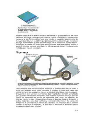 Algumas carrocerias de plástico são mais resistentes do que as metálicas em casos
pequenos de choque, uma carroceria de acrilo – nitrilo – butadieno – estireno pode
recuperar a sua forma original após uma colisão. A oxidação (aparecimento de
ferrugens) constitui um verdadeiro perigo nos automóveis de construção monobloco
em aço, especialmente quando se verifica nas partes submetidas a maior tensão.
Numerosos acidentes são provocados pela ruptura de uma peça oxidada quando o
automóvel circula a grande velocidade, os fabricantes aperfeiçoam constantemente
métodos para impedir a oxidação.


Segurança




Um automóvel deve ser concebido de modo que as probabilidades de que venha a
sofrer um acidente sejam muito reduzidas e também de modo que, caso este
ocorra, os riscos dos passageiros ficarem feridos seja reduzido ao mínimo possível.
O automóvel deve oferecer ao motorista boa visibilidade e também comodidade
para que este não se canse facilmente. Para satisfazer o primeiro requisito deve-se
reduzir as dimensões dos pontos de visibilidade nula, como. Por exemplo, as
colunas, manter os para – brisas sempre limpos de água da chuva ou de sujeira e
evitar, mediante a uma boa ventilação, o embaçamento interior dos vidros em
tempo frio. A temperatura no interior do automóvel e a renovação do ar também
influem na eficácia do motorista, já que tanto o frio como a atmosfera pouco
arejada contribuem para a fadiga.

                                                                               219
 