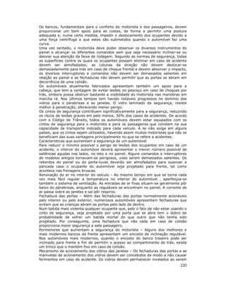 Os bancos, fundamentais para o conforto do motorista e dos passageiros, devem
proporcionar um bom apoio para as costas, de forma a permitir uma postura
adequada e, numa certa medida, impedir o deslocamento dos ocupantes devido a
uma força centrífuga a que estes são submetidos quando o automóvel faz uma
curva.
Uma vez sentado, o motorista deve poder observar os diversos instrumentos do
painel e alcançar os diferentes comandos sem que seja necessário inclinar-se ou
desviar sua atenção da faixa de rodagem. Segundo as normas de segurança, todas
as superfícies contra os quais os ocupantes possam eliminar em caso de acidente
devem ser almofadados; as colunas da direção não devem deslocar-se
demasiadamente para trás em caso de choque frontal e devem absorver o impacto,
os diversos interruptores e comandos não devem ser demasiados salientes em
relação ao painel e as fechaduras não devem permitir que as portas se abram em
decorrência de uma colisão.
Os automóveis atualmente fabricados apresentam também um apoio para a
cabeça, que tem a vantagem de evitar lesões no pescoço em caso de choques por
trás, embora possa obstruir bastante a visibilidade do motorista nas manobras em
marcha ré. Nos últimos tempos tem havido notáveis progressos no domínio dos
vidros para o párabrisas e as janelas. O vidro laminado de segurança, resiste
melhor à penetração, oferecendo menor perigo.
Os cintos de segurança contribuem significativamente para a segurança, reduzindo
os riscos de lesões graves em pelo menos, 50% dos casos de acidentes. De acordo
com o Código de Trânsito, todos os automóveis devem estar equipados com os
cintos de segurança para o motorista e para os passageiros que constem na sua
capacidade de transporte indicado para cada veiculo. A lei não exige em alguns
países, que os cintos sejam utilizados, havendo assim muitos motoristas que não se
beneficiam das suas vantagens principalmente no que se refere a acidentes.
Características que aumentam a segurança de um automóvel
Para reduzir o mínimo possível o perigo de lesões dos ocupantes em caso de um
acidente, o interior do automóvel deverá apresentar o menor número possível de
saliências agudas nos lados, no teto e no painel. Alguns comandos e interruptores
de modelos antigos tornavam-se perigosos, visto serem demasiados salientes. Os
rebordos do painel ou do porta-luvas deverão ser almofadados para suavizar a
pancada caso o ocupante do automóvel seja projetado para frente, tal como
acontece nas frenagens bruscas.
Renovação do ar no interior do veículo - Ao mesmo tempo em que se torna cada
vez mais fácil regular a temperatura no interior do automóvel , aperfeiçoa-se
também o sistema de ventilação. As entradas de ar fixas situam-se geralmente pôr
baixo do párabrisas, enquanto as reguláveis se encontram no painel. A corrente de
ar passa sobre as janelas e sai pôr respiros.
Fechadura das portas – Além das fechaduras das portas normalmente acionáveis
pelo interior ou pelo exterior, numerosos automóveis apresentam fechaduras que
evitam que as crianças abram as portas pelo lado de dentro.
Num batida mais violenta qualquer ocupante que, pelo o fato de não estar usando o
cinto de segurança, seja projetado por uma porta que se abra tem o dobro de
probabilidade de sofrer um batida mortal do que outro que não tenha sido
projetado. Por conseguinte, uma fechadura que não ceda em caso de colisão
proporciona maior segurança a este passageiro.
Pormenores que aumentam a segurança do motorista – Alguns dos melhores e
mais modernos bancos da frente apresentam um encosto de inclinação regulável.
Nos automóveis mais modernos, quando o encosto do banco traseiro pode ser
inclinado para frente a fim de permitir o acesso ao compartimento de trás, existe
um trinco que o mantém fixo em caso de colisão.
Mecanismo de acionamento dos vidros das janelas – Os fechaduras das portas e as
manivelas de acionamento dos vidros devem ser concebidos de modo a não causar
ferimentos em caso de acidente. Os vidros devem permanecer nivelados ao serem
                                                                              220
 