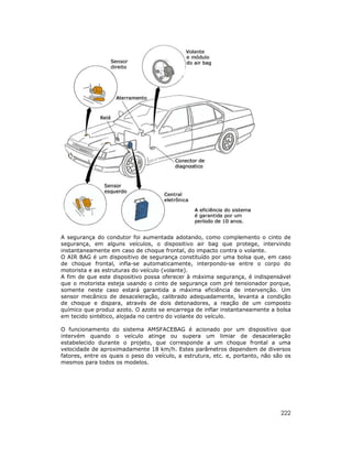 A segurança do condutor foi aumentada adotando, como complemento o cinto de
segurança, em alguns veículos, o dispositivo air bag que protege, intervindo
instantaneamente em caso de choque frontal, do impacto contra o volante.
O AIR BAG é um dispositivo de segurança constituído por uma bolsa que, em caso
de choque frontal, infla-se automaticamente, interpondo-se entre o corpo do
motorista e as estruturas do veículo (volante).
A fim de que este dispositivo possa oferecer à máxima segurança, é indispensável
que o motorista esteja usando o cinto de segurança com pré tensionador porque,
somente neste caso estará garantida a máxima eficiência de intervenção. Um
sensor mecânico de desaceleração, calibrado adequadamente, levanta a condição
de choque e dispara, através de dois detonadores, a reação de um composto
químico que produz azoto. O azoto se encarrega de inflar instantaneamente a bolsa
em tecido sintético, alojada no centro do volante do veículo.

O funcionamento do sistema AMSFACEBAG é acionado por um dispositivo que
intervém quando o veículo atinge ou supera um limiar de desaceleração
estabelecido durante o projeto, que corresponde a um choque frontal a uma
velocidade de aproximadamente 18 km/h. Estes parâmetros dependem de diversos
fatores, entre os quais o peso do veículo, a estrutura, etc. e, portanto, não são os
mesmos para todos os modelos.




                                                                                222
 