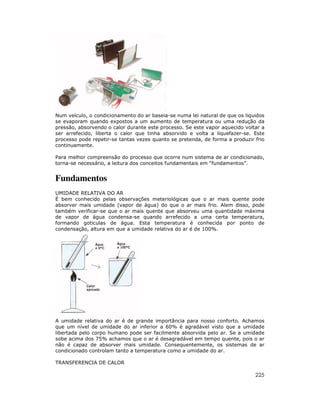 Num veículo, o condicionamento do ar baseia-se numa lei natural de que os liquidos
se evaporam quando expostos a um aumento de temperatura ou uma redução da
pressão, absorvendo o calor durante este processo. Se este vapor aquecido voltar a
ser arrefecido, liberta o calor que tinha absorvido e volta a liquefazer-se. Este
processo pode repetir-se tantas vezes quanto se pretenda, de forma a produzir frio
continuamente.

Para melhor compreensão do processo que ocorre num sistema de ar condicionado,
torna-se necessário, a leitura dos conceitos fundamentais em “fundamentos”.


Fundamentos
UMIDADE RELATIVA DO AR
É bem conhecido pelas observações meteriológicas que o ar mais quente pode
absorver mais umidade (vapor de água) do que o ar mais frio. Alem disso, pode
também verificar-se que o ar mais quente que absorveu uma quantidade máxima
de vapor de água condensa-se quando arrefecido a uma certa temperatura,
formando goticulas de água. Esta temperatura é conhecida por ponto de
condensação, altura em que a umidade relativa do ar é de 100%.




A umidade relativa do ar é de grande importância para nosso conforto. Achamos
que um nível de umidade do ar inferior a 60% é agradável visto que a umidade
libertada pelo corpo humano pode ser facilmente absorvida pelo ar. Se a umidade
sobe acima dos 75% achamos que o ar é desagradável em tempo quente, pois o ar
não é capaz de absorver mais umidade. Consequentemente, os sistemas de ar
condicionado controlam tanto a temperatura como a umidade do ar.

TRANSFERENCIA DE CALOR

                                                                              225
 