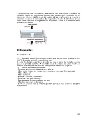 O líquido refrigerante é bombeado a alta pressão para a válvula de expansão e daí
injetado e medido em quantidades rigorosas para o evaporador, constituído por um
sistema de tubos. A súbita queda de pressão obriga o refrigerante a evaporar e
arrefecer, reduzindo a temperatura do evaporador. O calor é retirado do ar que
passa sobre o exterior do alojamento do evaporador. Assim, o ar arrefecido entra
no interior do veiculo.




Refrigerantes
REFRIGERANTE R!2

O R12 é um CFC gasoso (fluorcarbono clorado), que tem um ponto de ebulição de –
29,8°C, à pressão atmosférica ao nível do mar.
O ponto de ebulição depende da pressão, ou seja, o ponto de ebulição aumenta
quando a pressão aumenta. A chamada curva da pressão do vapor mostra as
pressões e as temperaturas as quais o refrigerante está liquido ou gasoso.
O R12 tem as seguintes propriedades:
- É inodoro (em concentrações inferiores a 20%)
- Não é toxico (exceto em contato com a chama ou com superfícies quentes)
- Não é inflamável
- Não é explosivo
- Absorve a umidade rapidamente
- É miscível com óleos minerais
- Quando gasoso é mais pesado do que o ar
- Não ataca os metais ou borracha
- É um gás CFC que afeta o ambiente (contém cloro que afeta a camada de ozônio
da atmosfera)




                                                                             228
 