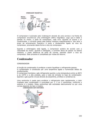 O compressor é acionado pelo virabrequim através de uma correia e na frente do
compressor encontra-se uma embreagem elétro magnética. Logo que é dada a
partida no motor, a polia do compressor, roda livre. Quando se aciona o ar
condicionado, a corrente passa pela bobina indutora magnetizando-a. Isto atrai o
prato de acionamento fixando-o à polia e diretamente ligado ao eixo do
compressor, acionando desta forma o eixo do compressor.

Quando a embreagem está ligada, o compressor acelera de acordo com a
velocidade do motor. Quando é desligado, a corrente deixa de passar na bobina
indutora, o prato afasta-se da polia da correia, parando assim o eixo do
compressor. Este processo é completado por molas de retorno.


Condensador
CONDENSADOR

A função do condensador é arrefecer e assim liquefazer o refrigerante gasoso.
O condensador é constituído pôr uma serpentina ligada a numerosas aletas de
arrefecimento.
O compressor bombeia o gás refrigerante quente a uma temperatura entre os 80°C
e os 125°C e a alta pressão, para o tubo de entrada no topo do condensador.
Quando o gás quente circula através da serpentina, arrefece e condensa-se.

Uma ventoinha é usada para arrefecer o refrigerante mais rapidamente, o calor
irradiado pelo condensador é controlado por 1, 2 ou 3 ventoinhas, conforme o
sistema e o modelo. Estas ventoinhas são acionadas eletricamente ou por uma
correia dependo do tipo e modelo.




                                                                            232
 