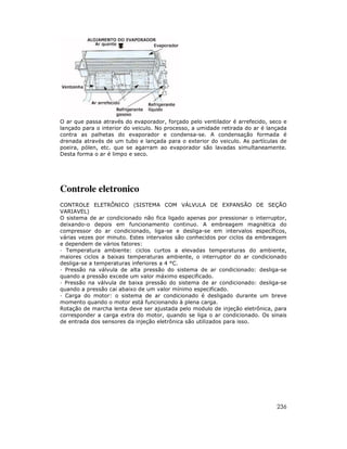 O ar que passa através do evaporador, forçado pelo ventilador é arrefecido, seco e
lançado para o interior do veiculo. No processo, a umidade retirada do ar é lançada
contra as palhetas do evaporador e condensa-se. A condensação formada é
drenada através de um tubo e lançada para o exterior do veiculo. As partículas de
poeira, pólen, etc. que se agarram ao evaporador são lavadas simultaneamente.
Desta forma o ar é limpo e seco.




Controle eletronico
CONTROLE ELETRÔNICO (SISTEMA COM VÁLVULA DE EXPANSÃO DE SEÇÃO
VARIAVEL)
O sistema de ar condicionado não fica ligado apenas por pressionar o interruptor,
deixando-o depois em funcionamento continuo. A embreagem magnética do
compressor do ar condicionado, liga-se e desliga-se em intervalos específicos,
várias vezes por minuto. Estes intervalos são conhecidos por ciclos da embreagem
e dependem de vários fatores:
  Temperatura ambiente: ciclos curtos a elevadas temperaturas do ambiente,
maiores ciclos a baixas temperaturas ambiente, o interruptor do ar condicionado
desliga-se a temperaturas inferiores a 4 °C.
  Pressão na válvula de alta pressão do sistema de ar condicionado: desliga-se
quando a pressão excede um valor máximo especificado.
  Pressão na válvula de baixa pressão do sistema de ar condicionado: desliga-se
quando a pressão cai abaixo de um valor mínimo especificado.
  Carga do motor: o sistema de ar condicionado é desligado durante um breve
momento quando o motor está funcionando à plena carga.
Rotação de marcha lenta deve ser ajustada pelo modulo de injeção eletrônica, para
corresponder a carga extra do motor, quando se liga o ar condicionado. Os sinais
de entrada dos sensores da injeção eletrônica são utilizados para isso.




                                                                               236
 