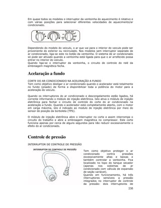 Em quase todos os modelos o interruptor da ventoinha do aquecimento é rotativo e
com várias posições para selecionar diferentes velocidades de aquecimento/ar
condicionado.




Dependendo do modelo do veiculo, o ar que vai para o interior do veiculo pode ser
proveniente do exterior ou recirculado. Nos modelos sem interruptor separado de
ar condicionado, liga-se este no botão da ventoinha. O sistema de ar condicionado
só pode ser ativado quando a ventoinha está ligada para que o ar arrefecido possa
entrar no interior do veiculo.
Quando liga-se o interruptor da ventoinha, o circuito de controle do relé da
embreagem magnética fecha.


Acelaração a fundo
CORTE DO AR CONDICIONADO NA ACELERAÇÃO A FUNDO
Tem como objetivo desligar o ar condicionado quando o acelerador está totalmente
no fundo (pisado) de forma a disponibilizar toda a potência do motor para a
aceleração do veiculo.

Quando os interruptores do ar condicionado e descongelamento estão ligados, há
corrente informando o módulo de injeção eletrônica. Isto ativa o módulo de injeção
eletrônica para fechar o circuito de controle do corte do ar condicionado na
aceleração a fundo. Quando o acelerador está completamente aberto, com o motor
em carga máxima, isto é indicado ao modulo de injeção eletrônica por meio do
sensor de posição da borboleta (TPS).

O módulo de injeção eletrônica abre o interruptor no corte e assim interrompe o
circuito do trabalho e abre a embreagem magnética no compressor. Este corte
funciona apenas por cerca de alguns segundos para não reduzir excessivamente o
efeito do ar condicionado.



Controle de pressão
INTERRUPTOR DE CONTROLE DE PRESSÃO

                                           Tem como objetivo proteger o ar
                                           condicionado       contra      pressões
                                           excessivamente altas e baixas e
                                           também controlar a ventoinha. Fica
                                           localizado no topo do tanque secador
                                           (apenas     nos     sistemas   de    ar
                                           condicionado com válvula de expansão
                                           de seção variável).
                                           Quando em funcionamento, há três
                                           interruptores   sensíveis    a pressão
                                           integrados no interruptor de controle
                                           da pressão: dois interruptores de
                                                                              238
 