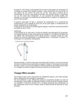 pressão P1 e P2 cortam a alimentação da corrente á embreagem do compressor se
a pressão no tanque filtro secador exceder o valor máximo de cerca de 30 bar ou
cair abaixo de um mínimo de cerca de 1,4 bar. Isto para o sistema de ar
condicionado se houver uma queda de pressão, por exemplo devido a vazamento
em um dos tubos dois refrigerante, ou um aumento de pressão devido, pôr
exemplo, a uma avaria na ventoinha de arrefecimento ou ainda a um bloqueio no
tubo de alta pressão.

O terceiro interruptor P3 liga a ventoinha do condensador ou a ventoinha de
arrefecimento a uma pressão de cerca de 18 bar para ajudar a arrefecimento do
liquido refrigerante no condensador.
O interruptor de controle de pressão apenas desliga a ventoinha novamente quando
a pressão cai para 14 bar.

CONTROLE
A alimentação de 12 volts para o circuito de trabalho da embreagem do compressor
só é ligada enquanto os dois interruptores de pressão P1 e P2 estirem fechados. Se
um destes dois interruptores estiver aberto quando a pressão atinge um valor
máximo ou mínimo especificado, a alimentação para o interruptor é cortada e a
embreagem do compressor desacoplada.




Quando fechado, o terceiro interruptor de pressão liga quando o circuito de controle
do relé da ventoinha de arrefecimento é ligado á massa. O interruptor do relé está
fechado e assim o circuito de trabalho do relé da ventoinha de arrefecimento fecha
e a voltagem da bateria é ligada através da ventoinha de arrefecimento.



Tanque filtro secador
Sua função é atuar como reservatório do refrigerante gasoso, como filtro secador
para o refrigerante para proteger o compressor.
Em funcionamento o gás refrigerante passa do evaporador através do tubo de
entrada para o acumulador de aspiração secador. Circula ao redor da tampa criando
um turbilhão. O elemento secador fixa a umidade absorvida pelo refrigerante. O
gás refrigerante junta-se sob a tampa, sendo extraído através da abertura do tubo
de saída.




                                                                                239
 