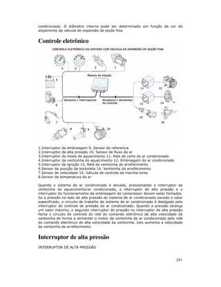 condicionado. O diâmetro interno pode ser determinado em função da cor do
alojamento da válvula de expansão de seção fixa.


Controle eletrônico




1.Interruptor da embreagem 9. Sensor de referencia
2.Interruptor de alta pressão 10. Sensor de fluxo de ar
3.Interruptor do modo de aquecimento 11. Rele de corte do ar condicionado
4.Interruptor da ventoinha do aquecimento 12. Embreagem do ar condicionado
5.Interruptor da ignição 13. Relé da ventoinha do arrefecimento
6.Sensor da posição da borboleta 14. Ventoinha do arrefecimento
7.Sensor de velocidade 15. Válvula de controle da marcha lenta
8.Sensor da temperatura do ar

Quando o sistema de ar condicionado é ativado, pressionando o interruptor da
ventoinha do aquecimento/ar condicionado, o interruptor de alta pressão e o
interruptor do funcionamento da embreagem do compressor devem estar fechados.
Se a pressão no lado de alta pressão do sistema de ar condicionado excede o valor
especificado, o circuito de trabalho do sistema de ar condicionado é desligado pelo
interruptor de controle de pressão do ar condicionado. Quando a pressão alcança
um valor máximo, o segundo interruptor de pressão no interruptor de alta pressão
fecha o circuito de controle do relé do comando eletrônico de alta velocidade da
ventoinha de forma a alimentar o motor da ventoinha de ar condicionado pelo relé
do comando eletrônico de alta velocidade da ventoinha. Isto aumenta a velocidade
da ventoinha de arrefecimento.


Interruptor de alta pressão
INTERRUPTOR DE ALTA PRESSÃO


                                                                               241
 