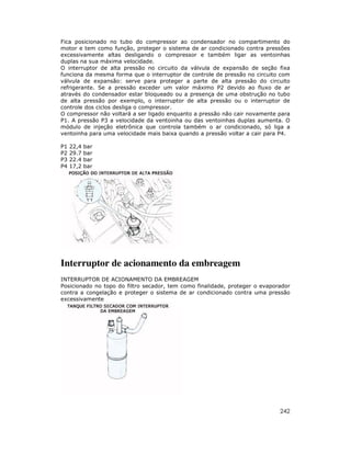 Fica posicionado no tubo do compressor ao condensador no compartimento do
motor e tem como função, proteger o sistema de ar condicionado contra pressões
excessivamente altas desligando o compressor e também ligar as ventoinhas
duplas na sua máxima velocidade.
O interruptor de alta pressão no circuito da válvula de expansão de seção fixa
funciona da mesma forma que o interruptor de controle de pressão no circuito com
válvula de expansão: serve para proteger a parte de alta pressão do circuito
refrigerante. Se a pressão exceder um valor máximo P2 devido ao fluxo de ar
através do condensador estar bloqueado ou a presença de uma obstrução no tubo
de alta pressão por exemplo, o interruptor de alta pressão ou o interruptor de
controle dos ciclos desliga o compressor.
O compressor não voltará a ser ligado enquanto a pressão não cair novamente para
P1. A pressão P3 a velocidade da ventoinha ou das ventoinhas duplas aumenta. O
módulo de injeção eletrônica que controla também o ar condicionado, só liga a
ventoinha para uma velocidade mais baixa quando a pressão voltar a cair para P4.

P1   22,4   bar
P2   29.7   bar
P3   22.4   bar
P4   17,2   bar




Interruptor de acionamento da embreagem
INTERRUPTOR DE ACIONAMENTO DA EMBREAGEM
Posicionado no topo do filtro secador, tem como finalidade, proteger o evaporador
contra a congelação e proteger o sistema de ar condicionado contra uma pressão
excessivamente




                                                                             242
 
