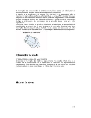 O interruptor de acionamento da embreagem funciona como um interruptor de
descongelamento, e liga e desliga a embreagem do compressor.
A pressão e a temperatura no tanque filtro secador e no evaporador são as
mesmas. Se a pressão e, portanto, a temperatura no tanque filtro secador baixar, a
temperatura no evaporador aproxima-se do ponto de congelamento. O evaporador
tende a congelar e perde o seu efeito de arrefecedor. O interruptor da embreagem
desliga a embreagem do compressor se a pressão baixar para um valor
especificado.
O controle é feito quando se aciona o interruptor da ventoinha do aquecimento/ar
condicionado, a corrente de 12 volts só alcança o interruptor do compressor se o
interruptor da embreagem estiver fechado. Se a pressão cair abaixo de um valor
mínimo, o interruptor abre-se e corta a corrente para a embreagem do compressor.




Interruptor de modo
INTERRUPTOR DO MODO DO AQUECIMENTO
Colocando o interruptor do modo de aquecimento na posição defost. Liga-se o
sistema de ar condicionado ou o interruptor da ventoinha do aquecimento/ar
condicionado. Isto permite que, quando a umidade do ar no interior do veiculo é
muito elevada o ar, para desembaçar os vidros, é previamente seco.




Sistema de vácuo




                                                                              243
 