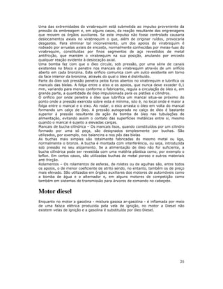 Uma das extremidades do virabrequim está submetida ao impulso proveniente da
pressão da embreagem e, em alguns casos, da reação resultante das engrenagens
que movem os órgãos auxiliares. Se este impulso não fosse controlado causaria
deslocamentos axiais no virabrequim o que, além de originar ruídos, provocaria
desgastes. Para eliminar tal inconveniente, um dos apoios do virabrequim é
rodeado por arruelas axiais de encosto, normalmente conhecidas por meias-luas do
virabrequim, constituídas por finos segmentos de aço revestidos de metal
antifricção, que mantém o virabrequim na sua posição, anulando por encosto
qualquer reação evidente à deslocação axial.
Uma bomba faz com que o óleo circule, sob pressão, por uma série de canais
existentes no bloco e penetre nos mancais do virabrequim através de um orifício
aberto em cada bronzina. Este orifício comunica com um sulco existente em torno
da face interior da bronzina, através do qual o óleo é distribuído.
Parte do óleo sob pressão penetra pelos furos abertos no virabrequim e lubrifica os
mancais das bielas. A folga entre o eixo e os apoios, que nunca deve exceder 0,1
mm, variando para menos conforme o fabricante, regula a circulação de óleo e, em
grande parte, a quantidade de óleo impulsionada para os pistões e cilindros.
O orifício por onde penetra o óleo que lubrifica um mancal situa-se próximo do
ponto onde a pressão exercida sobre esta é mínima, isto é, no local onde é maior a
folga entre o mancal e o eixo. Ao rodar, o eixo arrasta o óleo em volta do mancal
formando um calço de óleo. A pressão autogerada no calço de óleo é bastante
superior à pressão resultante da ação da bomba de óleo nas tubulações de
alimentação, evitando assim o contato das superfícies metálicas entre si, mesmo
quando o mancal é sujeito a elevadas cargas.
Mancais de bucha cilíndrica – Os mancais lisos, quando constituídos por um cilindro
formado por uma só peça, são designados simplesmente por buchas. São
utilizados, por exemplo, nos balancins e nos pés das bielas
As buchas mais simples são totalmente fabricadas do mesmo metal ou liga,
normalmente o bronze. A bucha é montada com interferência, ou seja, introduzida
sob pressão no seu alojamento. Se a alimentação de óleo não for suficiente, a
bucha cilíndrica pode ser revestida com uma matéria plástica como, por exemplo o
teflon. Em certos casos, são utilizadas buchas de metal poroso e outros materiais
anti fricção.
Rolamentos – Os rolamentos de esferas, de roletes ou de agulhas são, entre todos
os apoios, o de menor coeficiente de atrito sendo, no entanto, também os de preço
mais elevado. São utilizados em órgãos auxiliares dos motores de automóveis como
a bomba de água e o alternador e, em alguns motores de competição como
também em sistemas de transmissão para árvores de comando no cabeçote.


Motor diesel
Enquanto no motor a gasolina - mistura gasosa ar-gasolina - é inflamada por meio
de uma faísca elétrica produzida pela vela de ignição, no motor a Diesel não
existem velas de ignição e a gasolina é substituída por óleo Diesel.




                                                                                25
 
